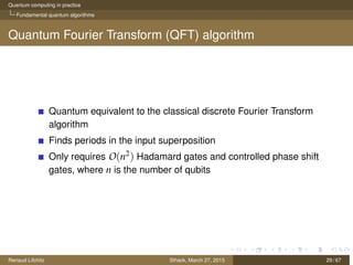 Quantum computing in practice
Fundamental quantum algorithms
Quantum Fourier Transform (QFT) algorithm
Quantum equivalent to the classical discrete Fourier Transform
algorithm
Finds periods in the input superposition
Only requires O(n2) Hadamard gates and controlled phase shift
gates, where n is the number of qubits
Renaud Lifchitz Sthack, March 27, 2015 29 / 67
 