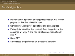 Quantum computing in practice
Fundamental quantum algorithms
Shor’s algorithm
Pure quantum algorithm for integer factorization that runs in
polynomial time formulated in 1994
Complexity: O((logN)3) operations and storage place
Probabilistic algorithm that basically ﬁnds the period of the
sequence ak mod N and non-trivial square roots of unity
mod N
Uses QFT
Some steps are performed on a classical computer
Renaud Lifchitz Sthack, March 27, 2015 30 / 67
 