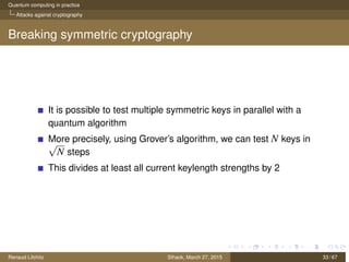 Quantum computing in practice
Attacks against cryptography
Breaking symmetric cryptography
It is possible to test multiple symmetric keys in parallel with a
quantum algorithm
More precisely, using Grover’s algorithm, we can test N keys in√
N steps
This divides at least all current keylength strengths by 2
Renaud Lifchitz Sthack, March 27, 2015 33 / 67
 