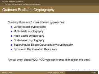 Quantum computing in practice
The future of cryptography: post-quantum cryptography
Quantum Resistant Cryptography
Currently there are 6 main different approaches:
Lattice-based cryptography
Multivariate cryptography
Hash-based cryptography
Code-based cryptography
Supersingular Elliptic Curve Isogeny cryptography
Symmetric Key Quantum Resistance
Annual event about PQC: PQCrypto conference (6th edition this year)
Renaud Lifchitz Sthack, March 27, 2015 63 / 67
 