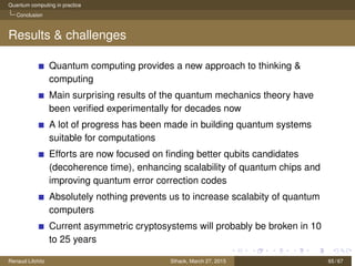 Quantum computing in practice
Conclusion
Results & challenges
Quantum computing provides a new approach to thinking &
computing
Main surprising results of the quantum mechanics theory have
been veriﬁed experimentally for decades now
A lot of progress has been made in building quantum systems
suitable for computations
Efforts are now focused on ﬁnding better qubits candidates
(decoherence time), enhancing scalability of quantum chips and
improving quantum error correction codes
Absolutely nothing prevents us to increase scalabity of quantum
computers
Current asymmetric cryptosystems will probably be broken in 10
to 25 years
Renaud Lifchitz Sthack, March 27, 2015 65 / 67
 