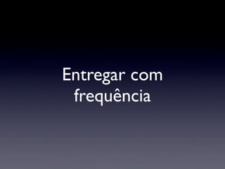 Entregar com
frequência
 