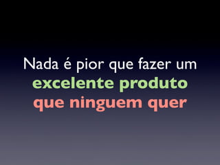 Nada é pior que fazer um
excelente produto
que ninguem quer
 