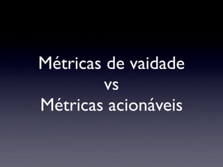 Métricas de vaidade
vs
Métricas acionáveis
 