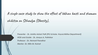 A single case study to show the effect of lekhan basti and shaman
chikitsa on Sthaulya (Obesity).
Presenter - Dr. Ankita Ashok Patil (PG Scholar, Kayachikitsa Department)
HOD and Guide - Dr. Anaya A. Pathrikar
Professor - Dr. Hemant Paradkar
Mentor- Dr. Nitin M. Kamat
 