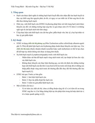 Trần Trung Bách – Bộ môn Ung thư – Đại học Y Hà Nội
Thư điện tử: trantrungbach@hmu.edu.vn
1. Tổng quan
•   Hạch cửa được định nghĩa là những hạch bạch huyết đầu tiên nhận dẫn lưu bạch huyết từ
khu vực khối ung thư nguyên phát, do đó, có nguy cơ cao nhất các tế bào ung thư di căn
đến theo đường bạch mạch.
•   Hiện nay, sinh thiết hạch cửa (STHC) là phương pháp khảo sát tình trạng hạch nách được
khuyến cáo đối với những trường hợp ung thư vú giai đoạn sớm (T1/T2 đơn ổ và không
nghi ngờ di căn hạch nách trên lâm sàng).
•   Ê kíp thực hiện sinh thiết hạch cửa cần bao gồm: phẫu thuật viên, bác sỹ y học hạt nhân và
bác sỹ giải phẫu bệnh.
2. Kỹ thuật
•   STHC sử dụng chất chỉ thị phóng xạ (99m-Technetium sulfur colloid hoặc albumin người
gắn Tc 99m) để phát hiện hạch cửa là phương pháp chuẩn được khuyến cáo hiện nay. Các
chất chỉ thị màu (thuốc nhuộm nhanh isosulfan hoặc xanh methylene) có thể là lựa chọn
để kết hợp tuy nhiên không nên được sử dụng đơn thuần.
•   Xạ hình bạch mạch (Lymphoscintigraphy) trước sinh thiết hạch cửa:
-­‐   Nhằm khảo sát bản đồ bạch mạch vùng nách trước mổ, tạo thuận lợi hơn cho việc
xác định hạch cửa.
-­‐   Không được khuyến cáo thực hiện thường quy, ưu tiên chỉ định cho những trường
hợp sinh thiết hạch cửa lần thứ 2 (sau hoá trị bổ trợ trước mổ) hoặc đã có những can
thiệp phẫu thuật vùng nách trước đó thường dẫn đến thay đổi bất thường dẫn lưu
bạch mạch [1].
•   STHC trải qua 3 bước cơ bản gồm
-­‐   Bước 1: làm hiện hình hạch cửa.
-­‐   Bước 2: thao tác phẫu thuật lấy hạch cửa
-­‐   Bước 3: kiểm tra giải phẫu bệnh hạch cửa.
•   Một số điểm cần lưu ý:
-­‐   Vị trí tiêm các chất chỉ thị: chưa có đồng thuận rộng rãi về vị trí tiêm tối ưu trong
STHC ung thư vú. Các bằng chứng hiện tại cho phép tiêm trong da hoặc dưới da vị
trí u hoặc quanh quầng vú [2].
 