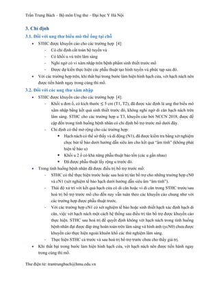 Trần Trung Bách – Bộ môn Ung thư – Đại học Y Hà Nội
Thư điện tử: trantrungbach@hmu.edu.vn
3. Chỉ định
3.1. Đối với ung thư biểu mô thể ống tại chỗ
•   STHC được khuyến cáo cho các trường hợp [4]:
-­‐   Có chỉ định cắt toàn bộ tuyến vú
-­‐   Có khối u vú trên lâm sàng
-­‐   Nghi ngờ có vi xâm nhập trên bệnh phẩm sinh thiết trước mổ
-­‐   Được dự kiến thực hiện các phẫu thuật tạo hình tuyến vú phức tạp sau đó.
•   Với các trường hợp trên, khi thất bại trong bước làm hiện hình hạch cửa, vét hạch nách nên
được tiến hành ngay trong cùng thì mổ.
3.2. Đối với các ung thư xâm nhập
•   STHC được khuyến cáo cho các trường hợp [4]:
-­‐   Khối u đơn ổ, có kích thước ≤ 5 cm (T1, T2), đã được xác định là ung thư biểu mô
xâm nhập bằng kết quả sinh thiết trước đó, không nghi ngờ di căn hạch nách trên
lâm sàng. STHC cho các trường hợp u T3, khuyến cáo bởi NCCN 2018, được đề
cập đến trong tình huống bệnh nhân có chỉ định bổ trợ trước mổ dưới đây.
-­‐   Chỉ định có thể mở rộng cho các trường hợp:
§   Hạch nách có thể sờ thấy và di động (N1), đã được kiểm tra bằng xét nghiệm
chọc hút tế bào dưới hướng dẫn siêu âm cho kết quả “âm tính” (không phát
hiện tế bào u)
§   Khối u 2 ổ có khả năng phẫu thuật bảo tồn (các u gần nhau)
§   Đã được phẫu thuật lấy rộng u trước đó.
•   Trong tình huống bệnh nhân đã được điều trị bổ trợ trước mổ:
-­‐   STHC có thể thực hiện trước hoặc sau hoá trị tân bổ trợ cho những trường hợp cN0
và cN1 (xét nghiệm tế bào hạch dưới hướng dẫn siêu âm “âm tính”).
-­‐   Thái độ xử trí với kết quả hạch cửa có di căn hoặc vi di căn trong STHC trước/sau
hoá trị bổ trợ trước mổ cho đến nay vẫn tuân theo các khuyến cáo chung như với
các trường hợp được phẫu thuật trước.
-­‐   Với các trường hợp cN1 có xét nghiệm tế bào hoặc sinh thiết hạch xác định hạch di
căn, việc vét hạch nách một cách hệ thống sau điều trị tân bổ trợ được khuyến cáo
thực hiện. STHC sau hoá trị để quyết định không vét hạch nách trong tình huống
bệnh nhân đạt được đáp ứng hoàn toàn trên lâm sàng và hình ảnh (ycN0) chưa được
khuyến cáo thực hiện ngoài khuôn khổ các thử nghiệm lâm sàng.
-­‐   Thực hiện STHC cả trước và sau hoá trị bổ trợ trước chưa cho thấy giá trị.
•   Khi thất bại trong bước làm hiện hình hạch cửa, vét hạch nách nên được tiến hành ngay
trong cùng thì mổ.
 