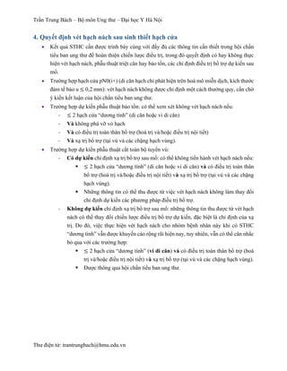 Trần Trung Bách – Bộ môn Ung thư – Đại học Y Hà Nội
Thư điện tử: trantrungbach@hmu.edu.vn
4. Quyết định vét hạch nách sau sinh thiết hạch cửa
•   Kết quả STHC cần được trình bày cùng với đầy đủ các thông tin cần thiết trong hội chẩn
tiểu ban ung thư để hoàn thiện chiến lược điều trị, trong đó quyết định có hay không thực
hiện vét hạch nách, phẫu thuật triệt căn hay bảo tồn, các chỉ định điều trị bổ trợ dự kiến sau
mổ.
•   Trường hợp hạch cửa pN0(i+) (di căn hạch chỉ phát hiện trên hoá mô miễn dịch, kích thước
đám tế bào u ≤ 0,2 mm): vét hạch nách không được chỉ định một cách thường quy, cần chờ
ý kiến kết luận của hội chẩn tiểu ban ung thư.
•   Trường hợp dự kiến phẫu thuật bảo tồn: có thể xem xét không vét hạch nách nếu:
-­‐   ≤ 2 hạch cửa “dương tính” (di căn hoặc vi di căn)
-­‐   Và không phá vỡ vỏ hạch
-­‐   Và có điều trị toàn thân bổ trợ (hoá trị và/hoặc điều trị nội tiết)
-­‐   Và xạ trị bổ trợ (tại vú và các chặng hạch vùng).
•   Trường hợp dự kiến phẫu thuật cắt toàn bộ tuyến vú:
-­‐   Có dự kiến chỉ định xạ trị bổ trợ sau mổ: có thể không tiến hành vét hạch nách nếu:
§   ≤ 2 hạch cửa “dương tính” (di căn hoặc vi di căn) và có điều trị toàn thân
bổ trợ (hoá trị và/hoặc điều trị nội tiết) và xạ trị bổ trợ (tại vú và các chặng
hạch vùng).
§   Những thông tin có thể thu được từ việc vét hạch nách không làm thay đổi
chỉ định dự kiến các phương pháp điều trị bổ trợ.
-­‐   Không dự kiến chỉ định xạ trị bổ trợ sau mổ: những thông tin thu được từ vét hạch
nách có thể thay đổi chiến lược điều trị bổ trợ dự kiến, đặc biệt là chỉ định của xạ
trị. Do đó, việc thực hiện vét hạch nách cho nhóm bệnh nhân này khi có STHC
“dương tính” vẫn được khuyến cáo rộng rãi hiện nay, tuy nhiên, vẫn có thể cân nhắc
bỏ qua với các trường hợp:
§   ≤ 2 hạch cửa “dương tính” (vi di căn) và có điều trị toàn thân bổ trợ (hoá
trị và/hoặc điều trị nội tiết) và xạ trị bổ trợ (tại vú và các chặng hạch vùng).
§   Được thông qua hội chẩn tiểu ban ung thư.
 
