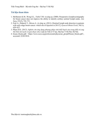 Trần Trung Bách – Bộ môn Ung thư – Đại học Y Hà Nội
Thư điện tử: trantrungbach@hmu.edu.vn
Tài liệu tham khảo
1. McMasters K.M., Wong S.L., Tuttle T.M. và cộng sự. (2000). Preoperative lymphoscintigraphy
for breast cancer does not improve the ability to identify axillary sentinel lymph nodes. Ann
Surg, 231(5), 724–731.
2. Frati A., Delpech Y., Bricou A. và cộng sự. (2011). [Sentinel lymph node detection in patients
with early-stage breast cancer: which site of injection in 2011?]. Gynecol Obstet Fertil, 39(11),
620–623.
3. Phạm H.K. (2017), Nghiên cứu ứng dụng phương pháp sinh thiết hạch cửa trong điều trị ung
thư biểu mô tuyến vú giai đoạn sớm, Luận án Tiến sĩ Y học, Đại học Y Hà Nội, Hà Nội.
4. breast_blocks.pdf. <https://www.nccn.org/professionals/physician_gls/pdf/breast_blocks.pdf>,
accessed: 22/02/2018.
 