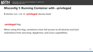 บจก.สยามถนัดแฮก
Responsible / Version: Mr. Peeranat Thantaletong / 1.0 (2020-01-25)
Confidentiality class: Public
Misconﬁg 1: Running Container with --privileged
$ docker run --rm -it --privileged ubuntu bash
--privileged ﬂag:
When using this ﬂag, containers have full access to all devices and lack
restrictions from seccomp, AppArmor, and Linux capabilities.
10
 