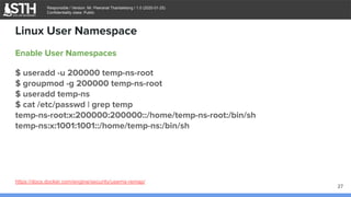 บจก.สยามถนัดแฮก
Responsible / Version: Mr. Peeranat Thantaletong / 1.0 (2020-01-25)
Confidentiality class: Public
Enable User Namespaces
$ useradd -u 200000 temp-ns-root
$ groupmod -g 200000 temp-ns-root
$ useradd temp-ns
$ cat /etc/passwd | grep temp
temp-ns-root:x:200000:200000::/home/temp-ns-root:/bin/sh
temp-ns:x:1001:1001::/home/temp-ns:/bin/sh
Linux User Namespace
27
https://docs.docker.com/engine/security/userns-remap/
 