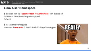 บจก.สยามถนัดแฮก
Responsible / Version: Mr. Peeranat Thantaletong / 1.0 (2020-01-25)
Confidentiality class: Public
$ docker run -it --userns=host -v /:/mnt/host --rm alpine sh
/ # touch /mnt/host/tmp/remapped
/ # exit
$ ls -la /tmp/remapped
-rw-r--r-- 1 root root 0 Jan 23 08:53 /tmp/remapped
Linux User Namespace
32
 