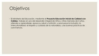 Objetivos
◦ El Ministerio de Educación, mediante el Proyecto Educación Inicial de Calidad con
Calidez, trabaja en pro del desarrollo integral de niños y niñas menores de 5 años,
atiende su aprendizaje, apoya su salud y nutrición, y promueve la inclusión, la
interculturalidad, el respeto y cuidado de la naturaleza, y las buenas prácticas de
convivencia.
 