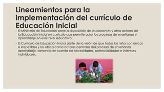 Lineamientos para la
implementación del currículo de
Educación Inicial
◦ El Ministerio de Educación pone a disposición de los docentes y otros actores de
la Educación Inicial un currículo que permite guiar los procesos de enseñanza y
aprendizaje en este nivel educativo.
◦ El Currículo de Educación Inicial parte de la visión de que todos los niños son únicos
e irrepetibles y los ubica como actores centrales del proceso de enseñanza
aprendizaje, tomando en cuenta sus necesidades, potencialidades e intereses
individuales.
 