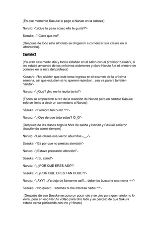 (En ese momento Sasuke le pego a Naruto en la cabeza)

Naruto: -"¿Que te pasa acaso ella te gusta?"-

Sasuke: -"¡Claro que no!"-

(Después de todo este alboroto se dirigieron a comenzar sus clases en el
laboratorio).

Capitulo 2

(Ya eran casi medio día y todos estaban en el salón con el profesor Kakashi, el
les estaba avisando de los próximos exámenes y claro Naruto fue el primero en
ponerse en la mira del profesor)

Kakashi: -“No olviden que este tema ingresa en el examen de la próxima
semana, así que estudien si no quieren reprobar…eso va para ti también
naruto”-

Naruto: -“¿Que? ¡No me lo repita tanto!”-

(Todos se empezaron a reír de la reacción de Naruto pero en cambio Sasuke
solo se limito a decir un comentario a Naruto)

Sasuke: -“Siempre tan burro ¬¬”-

Naruto: -“¿Oye de que lado estas? Ò_Ó”-

(Después de las clases llego la hora de salida y Naruto y Sasuke salieron
discutiendo como siempre)

Naruto: -“Las clases estuvieron aburridas -__-”-

Sasuke: -“Es por que no prestas atención”-

Naruto: -“¡Estuve prestando atención!”-

Sasuke: -“¡Si, claro!”-

Naruto: -“¡¿POR QUE ERES ASI?!”-

Sasuke: -“¡¿POR QUE ERES TAN DOBE?!”-

Naruto: -“¡AYY! ¡¡Ya deja de llamarme así!!... deberías buscarte una novia ¬¬”-

Sasuke: -“No quiero…además ni me interesa nadie ¬¬”-

 (Después de eso Sasuke se puso un poco rojo y se giro para que naruto no lo
viera, pero en eso Naruto volteo para otro lado y se percato de que Sakura
estaba cerca platicando con Ino y Hinata)
 