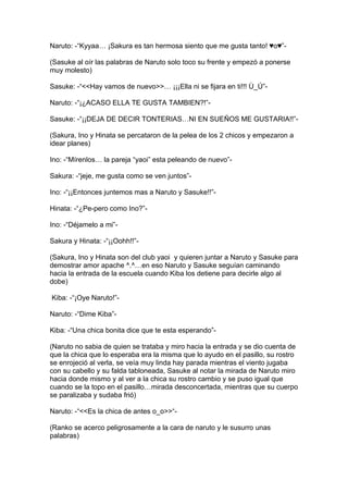 Naruto: -“Kyyaa… ¡Sakura es tan hermosa siento que me gusta tanto! ♥o♥”-

(Sasuke al oír las palabras de Naruto solo toco su frente y empezó a ponerse
muy molesto)

Sasuke: -“<<Hay vamos de nuevo>>… ¡¡¡Ella ni se fijara en ti!!! Ù_Ú”-

Naruto: -“¡¿ACASO ELLA TE GUSTA TAMBIEN?!”-

Sasuke: -“¡¡DEJA DE DECIR TONTERIAS…NI EN SUEÑOS ME GUSTARIA!!”-

(Sakura, Ino y Hinata se percataron de la pelea de los 2 chicos y empezaron a
idear planes)

Ino: -“Mírenlos… la pareja “yaoi” esta peleando de nuevo”-

Sakura: -“jeje, me gusta como se ven juntos”-

Ino: -“¡¡Entonces juntemos mas a Naruto y Sasuke!!”-

Hinata: -“¿Pe-pero como Ino?”-

Ino: -“Déjamelo a mi”-

Sakura y Hinata: -“¡¡Oohh!!”-

(Sakura, Ino y Hinata son del club yaoi y quieren juntar a Naruto y Sasuke para
demostrar amor apache ^.^…en eso Naruto y Sasuke seguían caminando
hacia la entrada de la escuela cuando Kiba los detiene para decirle algo al
dobe)

Kiba: -“¡Oye Naruto!”-

Naruto: -“Dime Kiba”-

Kiba: -“Una chica bonita dice que te esta esperando”-

(Naruto no sabia de quien se trataba y miro hacia la entrada y se dio cuenta de
que la chica que lo esperaba era la misma que lo ayudo en el pasillo, su rostro
se enrojeció al verla, se veía muy linda hay parada mientras el viento jugaba
con su cabello y su falda tabloneada, Sasuke al notar la mirada de Naruto miro
hacia donde mismo y al ver a la chica su rostro cambio y se puso igual que
cuando se la topo en el pasillo…mirada desconcertada, mientras que su cuerpo
se paralizaba y sudaba frió)

Naruto: -“<<Es la chica de antes o_o>>“-

(Ranko se acerco peligrosamente a la cara de naruto y le susurro unas
palabras)
 