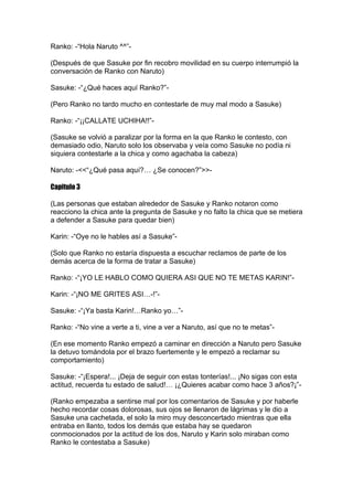 Ranko: -“Hola Naruto ^^”-

(Después de que Sasuke por fin recobro movilidad en su cuerpo interrumpió la
conversación de Ranko con Naruto)

Sasuke: -“¿Qué haces aquí Ranko?”-

(Pero Ranko no tardo mucho en contestarle de muy mal modo a Sasuke)

Ranko: -“¡¡CALLATE UCHIHA!!”-

(Sasuke se volvió a paralizar por la forma en la que Ranko le contesto, con
demasiado odio, Naruto solo los observaba y veía como Sasuke no podía ni
siquiera contestarle a la chica y como agachaba la cabeza)

Naruto: -<<“¿Qué pasa aquí?… ¿Se conocen?”>>-

Capitulo 3

(Las personas que estaban alrededor de Sasuke y Ranko notaron como
reacciono la chica ante la pregunta de Sasuke y no falto la chica que se metiera
a defender a Sasuke para quedar bien)

Karin: -“Oye no le hables así a Sasuke”-

(Solo que Ranko no estaría dispuesta a escuchar reclamos de parte de los
demás acerca de la forma de tratar a Sasuke)

Ranko: -“¡YO LE HABLO COMO QUIERA ASI QUE NO TE METAS KARIN!”-

Karin: -“¡NO ME GRITES ASI…-!”-

Sasuke: -“¡Ya basta Karin!…Ranko yo…”-

Ranko: -“No vine a verte a ti, vine a ver a Naruto, así que no te metas”-

(En ese momento Ranko empezó a caminar en dirección a Naruto pero Sasuke
la detuvo tomándola por el brazo fuertemente y le empezó a reclamar su
comportamiento)

Sasuke: -“¡Espera!... ¡Deja de seguir con estas tonterías!... ¡No sigas con esta
actitud, recuerda tu estado de salud!… ¡¿Quieres acabar como hace 3 años?¡”-

(Ranko empezaba a sentirse mal por los comentarios de Sasuke y por haberle
hecho recordar cosas dolorosas, sus ojos se llenaron de lágrimas y le dio a
Sasuke una cachetada, el solo la miro muy desconcertado mientras que ella
entraba en llanto, todos los demás que estaba hay se quedaron
conmocionados por la actitud de los dos, Naruto y Karin solo miraban como
Ranko le contestaba a Sasuke)
 