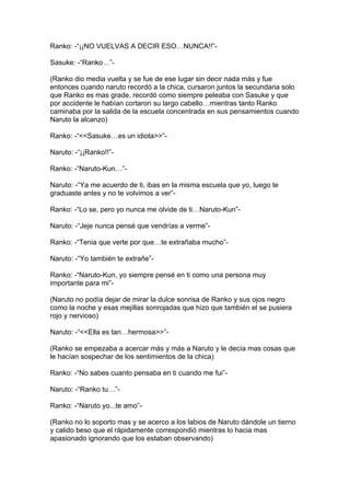Ranko: -“¡¡NO VUELVAS A DECIR ESO…NUNCA!!”-

Sasuke: -“Ranko…”-

(Ranko dio media vuelta y se fue de ese lugar sin decir nada más y fue
entonces cuando naruto recordó a la chica, cursaron juntos la secundaria solo
que Ranko es mas grade, recordó como siempre peleaba con Sasuke y que
por accidente le habían cortaron su largo cabello…mientras tanto Ranko
caminaba por la salida de la escuela concentrada en sus pensamientos cuando
Naruto la alcanzo)

Ranko: -“<<Sasuke…es un idiota>>”-

Naruto: -“¡¡Ranko!!”-

Ranko: -“Naruto-Kun…”-

Naruto: -“Ya me acuerdo de ti, ibas en la misma escuela que yo, luego te
graduaste antes y no te volvimos a ver”-

Ranko: -“Lo se, pero yo nunca me olvide de ti…Naruto-Kun”-

Naruto: -“Jeje nunca pensé que vendrías a verme”-

Ranko: -“Tenia que verte por que…te extrañaba mucho”-

Naruto: -“Yo también te extrañe”-

Ranko: -“Naruto-Kun, yo siempre pensé en ti como una persona muy
importante para mi”-

(Naruto no podía dejar de mirar la dulce sonrisa de Ranko y sus ojos negro
como la noche y esas mejillas sonrojadas que hizo que también el se pusiera
rojo y nervioso)

Naruto: -“<<Ella es tan…hermosa>>”-

(Ranko se empezaba a acercar más y más a Naruto y le decía mas cosas que
le hacían sospechar de los sentimientos de la chica)

Ranko: -“No sabes cuanto pensaba en ti cuando me fui”-

Naruto: -“Ranko tu…”-

Ranko: -“Naruto yo...te amo”-

(Ranko no lo soporto mas y se acerco a los labios de Naruto dándole un tierno
y calido beso que el rápidamente correspondió mientras lo hacia mas
apasionado ignorando que los estaban observando)
 