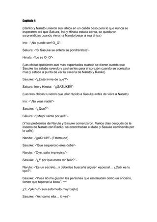 Capitulo 4

(Ranko y Naruto unieron sus labios en un calido beso pero lo que nunca se
esperaron era que Sakura, Ino y Hinata estaba cerca, se quedaron
sorprendidas cuando vieron a Naruto besar a esa chica)

Ino: -“¡No puede ser! O_O”-

Sakura: -“Si Sasuke se entera se pondrá triste”-

Hinata: -“Lo se O_O”-

(Las chicas quedaron aun mas espantadas cuando se dieron cuenta que
Sasuke las estaba oyendo y casi se les para el corazón cuando se acercaba
mas y estaba a punto de ver la escena de Naruto y Ranko)

Sasuke: -“¿Enterarme de que?”-

Sakura, Ino y Hinata: -“¡¡SASUKE!!”-

(Las tres chicas tuvieron que jalar rápido a Sasuke antes de viera a Naruto)

Ino: -“¡No veas nada!”-

Sasuke: -“¿Que?”-

Sakura: -“¡Mejor vente por acá!”-

(Y los problemas de Naruto y Sasuke comenzaron. Varios días después de la
escena de Naruto con Ranko, se encontraban el dobe y Sasuke caminando por
la calle)

Naruto: -“¡¡ACHU!!”- (Estornudo)

Sasuke: -“Que asqueroso eres dobe”-

Naruto: -“Oye, salio imprevisto”-

Sasuke: -“¿Y por que estas tan feliz?”-

Naruto: -“Es un secreto…y deberías buscarte alguien especial… ¿Cuál es tu
tipo?”-

Sasuke: -“Pues no me gustan las personas que estornudan como un anciano,
tienen que taparse la boca”- ¬¬

¿?: -“¡Achu!”- (un estornudo muy bajito)

Sasuke: -“Así como ella… lo ves”-
 