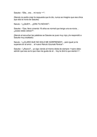 Sasuke: -“Ella... era… mi novia ¬¬”-

(Naruto no podía creer la respuesta que le dio, nunca se imagino que esa chica
aya sido la novia de Sasuke)

Naruto: -“¡¡¡QUE!!!... ¡¡ERA TU NOVIA!!”-

Sasuke: -“Oye, llevo viviendo 16 años es normal que tenga una ex-novia…
¿acaso estas celoso?”-

(Naruto al escuchar las palabras se Sasuke se puso muy rojo y le respondió a
Sasuke muy exaltado)

Naruto: -“¡¡¡CLARO QUE NO SOLO ME SORPRENDI!!!... pero igual yo te
superare en el amor… el nuevo Naruto Uzumaki florece”-

Sasuke: -“¿Nuevo?... yo sigo viendo al mismo idiota de siempre <<pero debo
admitir que eso es lo que mas me gusta de el… hoy le diré lo que siento>>”-
 