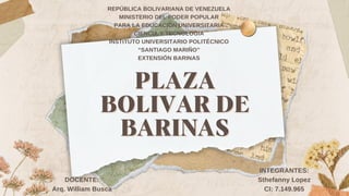 PLAZA
PLAZA
BOLIVAR DE
BOLIVAR DE
BARINAS
BARINAS
REPÚBLICA BOLIVARIANA DE VENEZUELA
MINISTERIO DEL PODER POPULAR
PARA LA EDUCACION UNIVERSITARIA
CIENCIA Y TECNOLOGIA
INSTITUTO UNIVERSITARIO POLITÉCNICO
“SANTIAGO MARIÑO”
EXTENSIÓN BARINAS
INTEGRANTES:
Sthefanny Lopez
CI: 7.149.965
DOCENTE:
Arq. William Busca
 