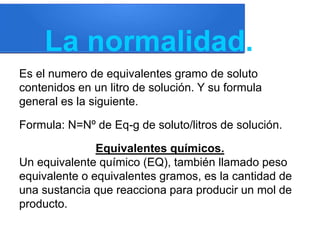 La normalidad.
Es el numero de equivalentes gramo de soluto
contenidos en un litro de solución. Y su formula
general es la siguiente.
Formula: N=Nº de Eq-g de soluto/litros de solución.
Equivalentes químicos.
Un equivalente químico (EQ), también llamado peso
equivalente o equivalentes gramos, es la cantidad de
una sustancia que reacciona para producir un mol de
producto.
 