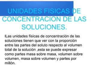 UNIDADES FISICAS DE
CONCENTRACION DE LAS
SOLUCIONES.
lLas unidades físicas de concentración de las
soluciones tienen que ver con la proporción
entre las partes del soluto respecto al volumen
total de la solución ,esta se puede expresar
como partes masa sobre masa, volumen sobre
volumen, masa sobre volumen y partes por
millón.
 