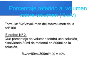 Porcentaje referido al volumen
sobre volumen (%v/v)
Formula: %v/v=volumen del sto/volumen de la
sol*100
lEjercicio Nº 2.
Que porcentaje en volumen tendrá una solución,
disolviendo 80ml de metanol en 800ml de la
solución.
%v/v=80ml/800ml*100 = 10%
 