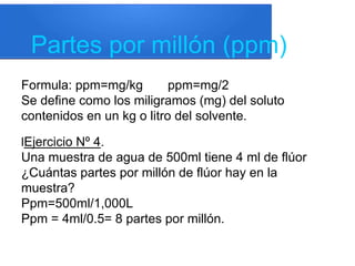 Partes por millón (ppm)
Formula: ppm=mg/kg ppm=mg/2
Se define como los miligramos (mg) del soluto
contenidos en un kg o litro del solvente.
lEjercicio Nº 4.
Una muestra de agua de 500ml tiene 4 ml de flúor
¿Cuántas partes por millón de flúor hay en la
muestra?
Ppm=500ml/1,000L
Ppm = 4ml/0.5= 8 partes por millón.
 
