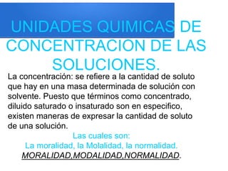 UNIDADES QUIMICAS DE
CONCENTRACION DE LAS
SOLUCIONES.
La concentración: se refiere a la cantidad de soluto
que hay en una masa determinada de solución con
solvente. Puesto que términos como concentrado,
diluido saturado o insaturado son en especifico,
existen maneras de expresar la cantidad de soluto
de una solución.
Las cuales son:
La moralidad, la Molalidad, la normalidad.
MORALIDAD,MODALIDAD,NORMALIDAD.
 