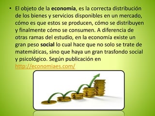 • El objeto de la economía, es la correcta distribución 
de los bienes y servicios disponibles en un mercado, 
cómo es que estos se producen, cómo se distribuyen 
y finalmente cómo se consumen. A diferencia de 
otras ramas del estudio, en la economía existe un 
gran peso social lo cual hace que no solo se trate de 
matemáticas, sino que haya un gran trasfondo social 
y psicológico. Según publicación en 
http://economiaes.com/ 
 