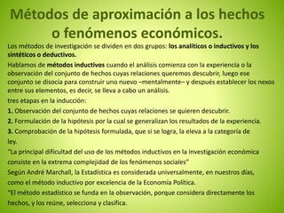 Métodos de aproximación a los hechos 
o fenómenos económicos. 
Los métodos de investigación se dividen en dos grupos: los analíticos o inductivos y los 
sintéticos o deductivos. 
Hablamos de métodos inductivos cuando el análisis comienza con la experiencia o la 
observación del conjunto de hechos cuyas relaciones queremos descubrir, luego ese 
conjunto se disocia para construir uno nuevo –mentalmente– y después establecer los nexos 
entre sus elementos, es decir, se lleva a cabo un análisis. 
tres etapas en la inducción: 
1. Observación del conjunto de hechos cuyas relaciones se quieren descubrir. 
2. Formulación de la hipótesis por la cual se generalizan los resultados de la experiencia. 
3. Comprobación de la hipótesis formulada, que si se logra, la eleva a la categoría de 
ley. 
“La principal dificultad del uso de los métodos inductivos en la investigación económica 
consiste en la extrema complejidad de los fenómenos sociales” 
Según André Marchall, la Estadística es considerada universalmente, en nuestros días, 
como el método inductivo por excelencia de la Economía Política. 
“El método estadístico se funda en la observación, porque considera directamente los 
hechos, y los reúne, selecciona y clasifica. 
 