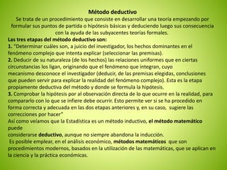 Método deductivo 
Se trata de un procedimiento que consiste en desarrollar una teoría empezando por 
formular sus puntos de partida o hipótesis básicas y deduciendo luego sus consecuencia 
con la ayuda de las subyacentes teorías formales. 
Las tres etapas del método deductivo son: 
1. “Determinar cuáles son, a juicio del investigador, los hechos dominantes en el 
fenómeno complejo que intenta explicar (seleccionar las premisas). 
2. Deducir de su naturaleza (de los hechos) las relaciones uniformes que en ciertas 
circunstancias los ligan, originando que el fenómeno que integran, cuyo 
mecanismo desconoce el investigador (deducir, de las premisas elegidas, conclusiones 
que pueden servir para explicar la realidad del fenómeno complejo). Esta es la etapa 
propiamente deductiva del método y donde se formula la hipótesis. 
3. Comprobar la hipótesis por al observación directa de lo que ocurre en la realidad, para 
compararlo con lo que se infiere debe ocurrir. Esto permite ver si se ha procedido en 
forma correcta y adecuada en las dos etapas anteriores y, en su caso, sugiere las 
correcciones por hacer” 
Así como veíamos que la Estadística es un método inductivo, el método matemático 
puede 
considerarse deductivo, aunque no siempre abandona la inducción. 
Es posible emplear, en el análisis económico, métodos matemáticos que son 
procedimientos modernos, basados en la utilización de las matemáticas, que se aplican en 
la ciencia y la práctica económicas. 
 