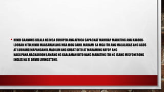 • HINDI GAANONG KILALA NG MGA EUROPEO ANG AFRICA SAPAGKAT MAHIRAP MARATING ANG KALOOB-
LOOBAN NITO.HINDI MAASAHAN ANG MGA ILOG DAHIL MARAMI SA MGA ITO ANG MALALAKAS ANG AGOS
AT LUBHANG MAPANGANIB.MADILIM ANG GUBAT DITO AT MARAMING HAYOP ANG
NAGLIPANA.NAGKAROON LAMANG NG KAALAMAN DITO NANG MARATING ITO NG ISANG MISYONERONG
INGLES NA SI DAVID LIVINGSTONE.
 