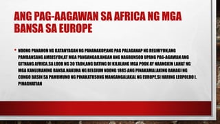ANG PAG-AAGAWAN SA AFRICA NG MGA
BANSA SA EUROPE
• NOONG PANAHON NG KATANYAGAN NG PANANAKOP,ANG PAG PALAGANAP NG RELIHIYON,ANG
PAMBANSANG AMBISYON,AT MGA PANGANGAILANGAN ANG NAGBUNSOD UPANG PAG-AGAWAN ANG
GITNANG AFRICA.SA LOOB NG 30 TAON,ANG DATING DI KILALANG MGA POOK AY NAANGKIN LAHAT NG
MGA KANLURANING BANSA.NAKUHA NG BELGIUM NOONG 1885 ANG PINAKAMALAKING BAHAGI NG
CONGO BASIN SA PAMUMUNO NG PINAKATUSONG MANGANGALAKAL NG EUROPE,SI HARING LEOPOLDO I.
PINAGHATIAN
 