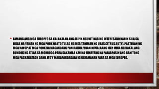 • LAMANG ANG MGA EUROPEO SA KALAKALAN ANG ALIPIN.NGUNIT NAGING INTERESADO NARIN SILA SA
LIKAS NA YAMAN NG MGA POOK NA ITO TULAD NG MGA TANIMAN NG UBAS,CITRUS,BUTYL,PASTULAN NG
MGA HAYOP AT MGA POOK NA MAGANDANG PANIRAHAN.PINANINIWALAANG MAY MINA NG BAKAL ANG
BUNDOK NG ATLAS SA MORROCO.PARA SAKANILA KAHINA-HINAYANG NA PALAGPASIN ANG GANITONG
MGA PAGKAKATAON DAHIL ITO'Y MAKAPAGDADALA NG KAYAMANAN PARA SA MGA EUROPEO.
 