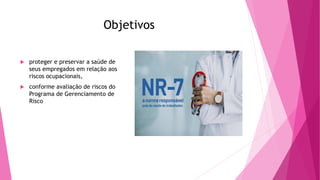 Objetivos
 proteger e preservar a saúde de
seus empregados em relação aos
riscos ocupacionais,
 conforme avaliação de riscos do
Programa de Gerenciamento de
Risco
 