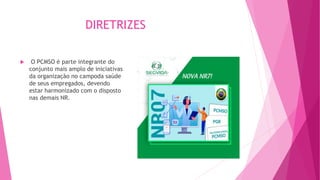 DIRETRIZES
 O PCMSO é parte integrante do
conjunto mais amplo de iniciativas
da organização no campoda saúde
de seus empregados, devendo
estar harmonizado com o disposto
nas demais NR.
 