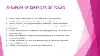 EXEMPLOS DE DIRTRIZES DO PCMSO
 rastrear e detectar precocemente os agravos à saúde relacionados ao trabalho;
 detectar possíveis exposições excessivas a agentes nocivos ocupacionais;
 definir a aptidão de cada empregado para exercer suas funções ou tarefas determinadas;
 subsidiar a implantação e o monitoramento da eficácia das medidas de prevenção adotadas na
 organização;
 subsidiar análises epidemiológicas e estatísticas sobre os agravos à saúde e sua relação com os
 riscos ocupacionais;
 subsidiar decisões sobre o afastamento de empregados de situações de trabalho que possam
 comprometer sua saúde;
 subsidiar a emissão de notificações de agravos relacionados ao trabalho, de acordo com a
 regulamentação pertinente;
 subsidiar o encaminhamento de empregados à Previdência Social
 