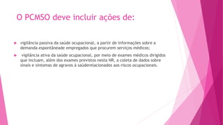 O PCMSO deve incluir ações de:
 vigilância passiva da saúde ocupacional, a partir de informações sobre a
demanda espontâneade empregados que procurem serviços médicos;
 vigilância ativa da saúde ocupacional, por meio de exames médicos dirigidos
que incluam, além dos exames previstos nesta NR, a coleta de dados sobre
sinais e sintomas de agravos à saúderelacionados aos riscos ocupacionais.
 