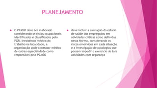 PLANEJAMENTO
 O PCMSO deve ser elaborado
considerando os riscos ocupacionais
identificados e classificados pelo
PGR. Inexistindo médico do
trabalho na localidade, a
organização pode contratar médico
de outras especialidade como
responsável pelo PCMSO
 deve incluir a avaliação do estado
de saúde dos empregados em
atividades críticas como definidas
nesta Norma, considerando os
riscos envolvidos em cada situação
e a investigação de patologias que
possam impedir o exercício de tais
atividades com segurança
 