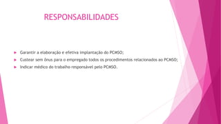 RESPONSABILIDADES
 Garantir a elaboração e efetiva implantação do PCMSO;
 Custear sem ônus para o empregado todos os procedimentos relacionados ao PCMSO;
 Indicar médico do trabalho responsável pelo PCMSO.
 
