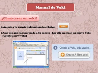 Manual de Voki
¿Cómo crear un voki?
1.Accede a tu cuenta voki pulsando el botón
2.Una vez que has ingresado a tu cuenta , haz clic en crear un nuevo Voki
( Create a new voki)
 