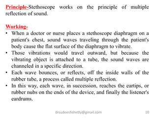 drsudeeshshetty@gmail.com 10
Principle-Stethoscope works on the principle of multiple
reflection of sound.
Working-
• When a doctor or nurse places a stethoscope diaphragm on a
patient's chest, sound waves traveling through the patient's
body cause the flat surface of the diaphragm to vibrate.
• Those vibrations would travel outward, but because the
vibrating object is attached to a tube, the sound waves are
channeled in a specific direction.
• Each wave bounces, or reflects, off the inside walls of the
rubber tube, a process called multiple reflection.
• In this way, each wave, in succession, reaches the eartips, or
rubber nubs on the ends of the device, and finally the listener's
eardrums.
 