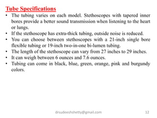 drsudeeshshetty@gmail.com 12
Tube Specifications
• The tubing varies on each model. Stethoscopes with tapered inner
bores provide a better sound transmission when listening to the heart
or lungs.
• If the stethoscope has extra-thick tubing, outside noise is reduced.
• You can choose between stethoscopes with a 21-inch single bore
flexible tubing or 19-inch two-in-one bi-lumen tubing.
• The length of the stethoscope can vary from 27 inches to 29 inches.
• It can weigh between 6 ounces and 7.6 ounces.
• Tubing can come in black, blue, green, orange, pink and burgundy
colors.
 