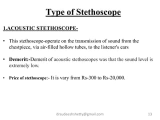 drsudeeshshetty@gmail.com 13
Type of Stethoscope
1.ACOUSTIC STETHOSCOPE-
• This stethoscope-operate on the transmission of sound from the
chestpiece, via air-filled hollow tubes, to the listener's ears
• Demerit:-Demerit of acoustic stethoscopes was that the sound level is
extremely low.
• Price of stethoscope:- It is vary from Rs-300 to Rs-20,000.
 