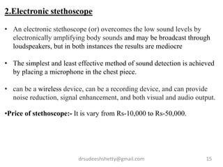 drsudeeshshetty@gmail.com 15
2.Electronic stethoscope
• An electronic stethoscope (or) overcomes the low sound levels by
electronically amplifying body sounds and may be broadcast through
loudspeakers, but in both instances the results are mediocre
• The simplest and least effective method of sound detection is achieved
by placing a microphone in the chest piece.
• can be a wireless device, can be a recording device, and can provide
noise reduction, signal enhancement, and both visual and audio output.
•Price of stethoscope:- It is vary from Rs-10,000 to Rs-50,000.
 