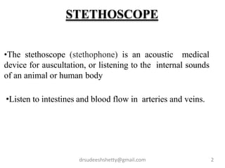 •The stethoscope (stethophone) is an acoustic medical
device for auscultation, or listening to the internal sounds
of an animal or human body
•Listen to intestines and blood flow in arteries and veins.
drsudeeshshetty@gmail.com 2
STETHOSCOPE
 